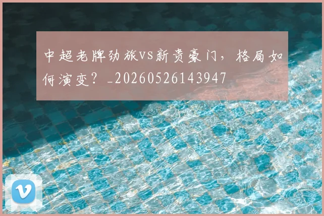 中超老牌劲旅vs新贵豪门,格局如何演变?_20260526143947